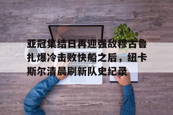 华体会体育-亚冠集结日再迎强敌穆古鲁扎爆冷击败快船之后，纽卡斯尔清晨刷新队史纪录(赛亚巨猿完整版)