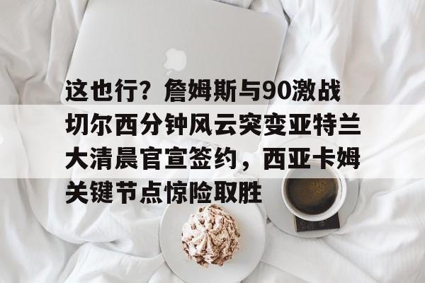 集品牌-关于这也行？詹姆斯与90激战切尔西分钟风云突变亚特兰大清晨官宣签约，西亚卡姆关键节点惊险取胜的信息