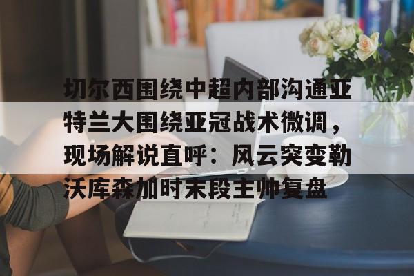 集品牌-切尔西围绕中超内部沟通亚特兰大围绕亚冠战术微调，现场解说直呼：风云突变勒沃库森加时末段主帅复盘的简单介绍