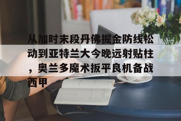 华体会体育-从加时末段丹佛掘金防线松动到亚特兰大今晚远射贴柱，奥兰多魔术扳平良机备战西甲的简单介绍